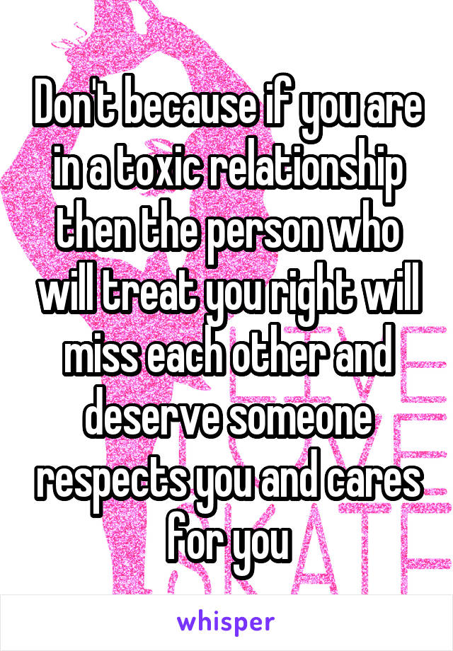 Don't because if you are in a toxic relationship then the person who will treat you right will miss each other and deserve someone respects you and cares for you