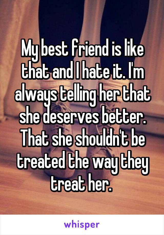 My best friend is like that and I hate it. I'm always telling her that she deserves better. That she shouldn't be treated the way they treat her. 