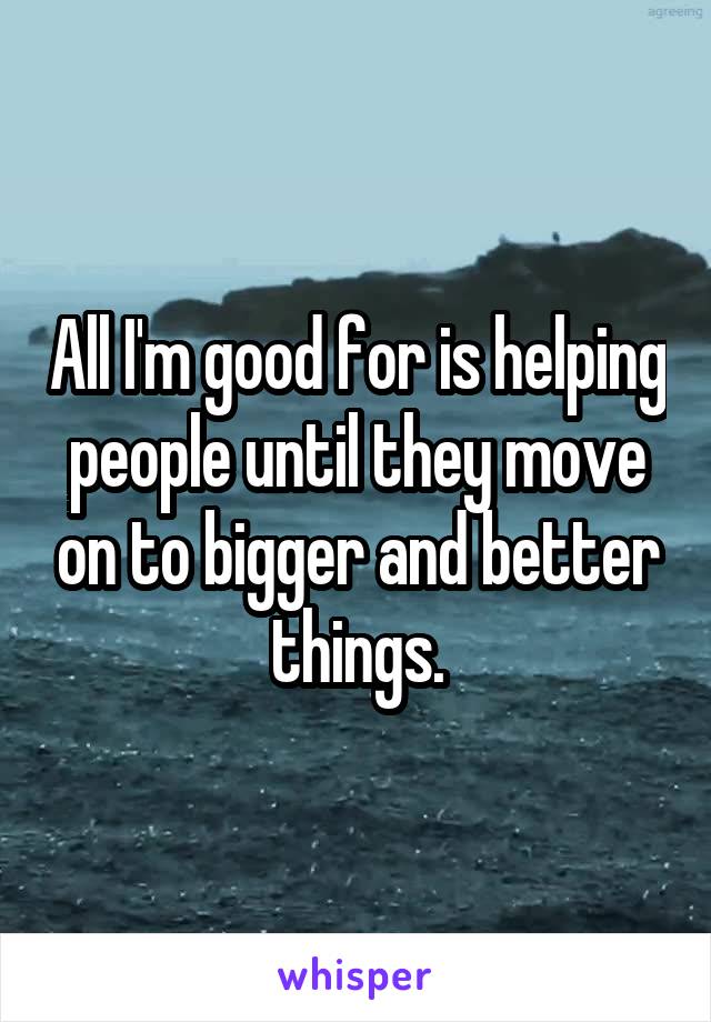 All I'm good for is helping people until they move on to bigger and better things.