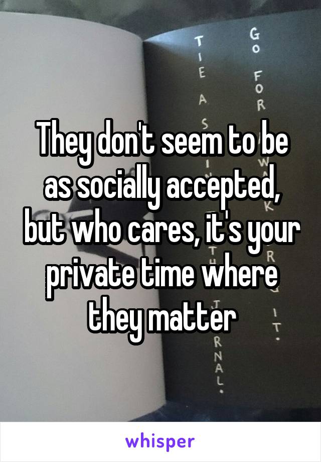 They don't seem to be as socially accepted, but who cares, it's your private time where they matter