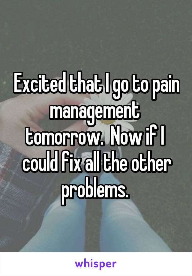 Excited that I go to pain management  tomorrow.  Now if I  could fix all the other problems. 