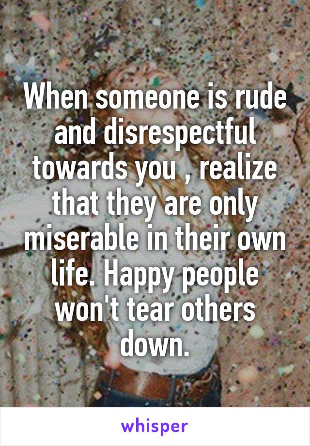 When someone is rude and disrespectful towards you , realize that they are only miserable in their own life. Happy people won't tear others down.