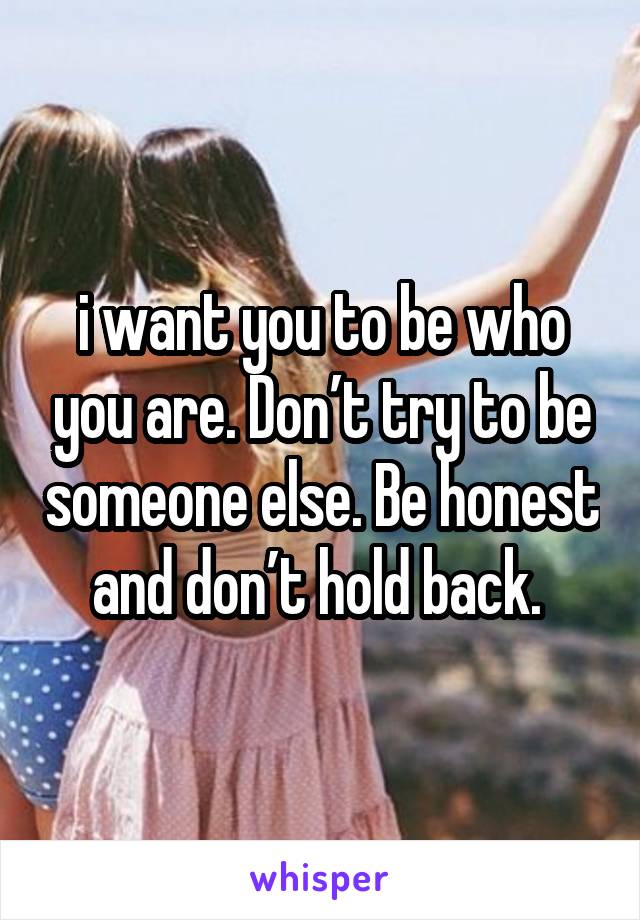 i want you to be who you are. Don’t try to be someone else. Be honest and don’t hold back. 