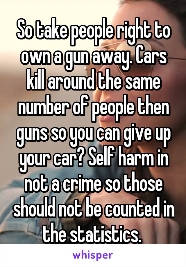 So take people right to own a gun away. Cars kill around the same number of people then guns so you can give up your car? Self harm in not a crime so those should not be counted in the statistics. 