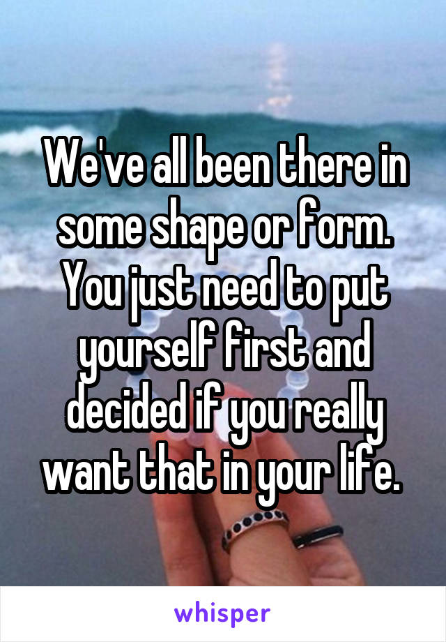 We've all been there in some shape or form. You just need to put yourself first and decided if you really want that in your life. 