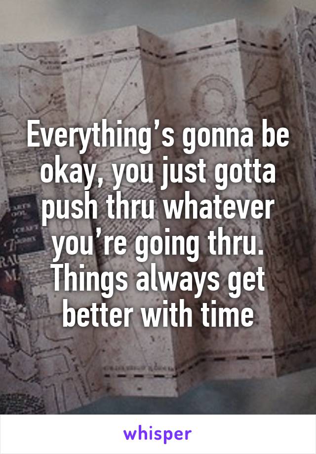 Everything’s gonna be okay, you just gotta push thru whatever you’re going thru. Things always get better with time