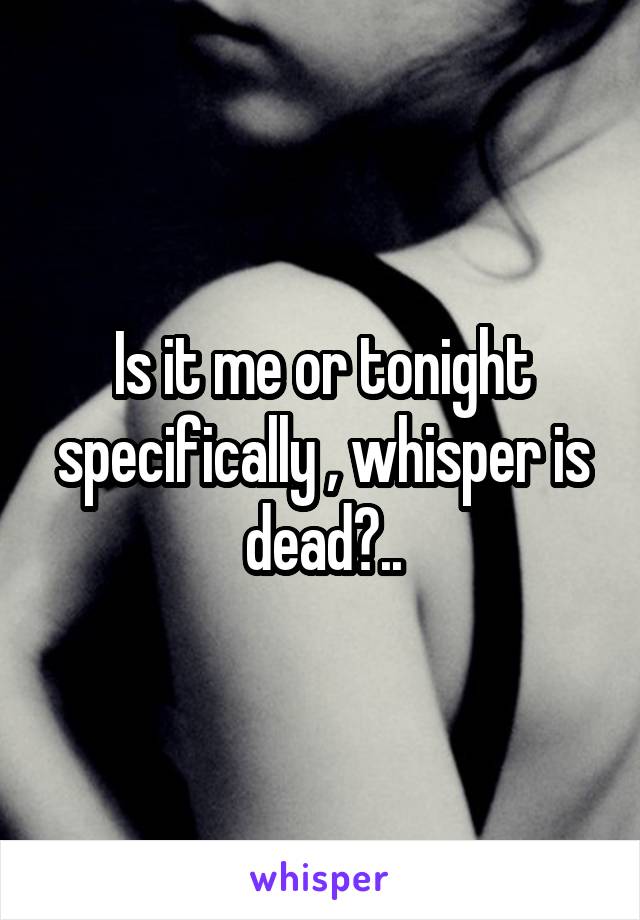 Is it me or tonight specifically , whisper is dead?..