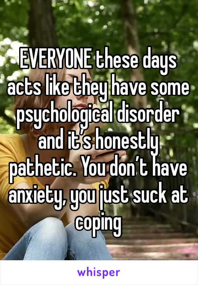 EVERYONE these days acts like they have some psychological disorder and it’s honestly pathetic. You don’t have anxiety, you just suck at coping