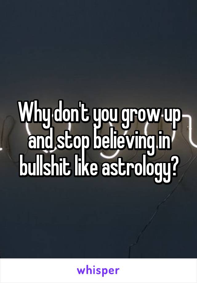 Why don't you grow up and stop believing in bullshit like astrology?