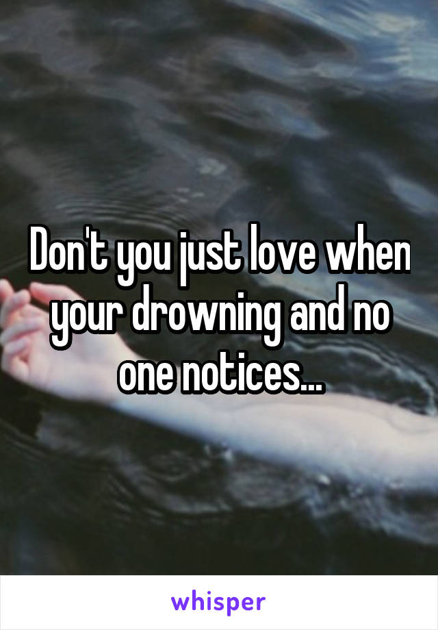 Don't you just love when your drowning and no one notices...