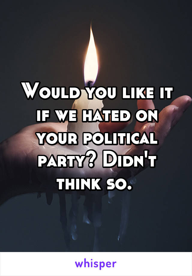 Would you like it if we hated on your political party? Didn't think so. 