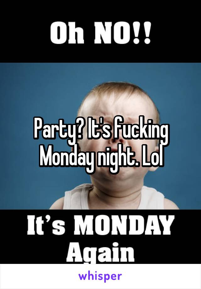 Party? It's fucking Monday night. Lol