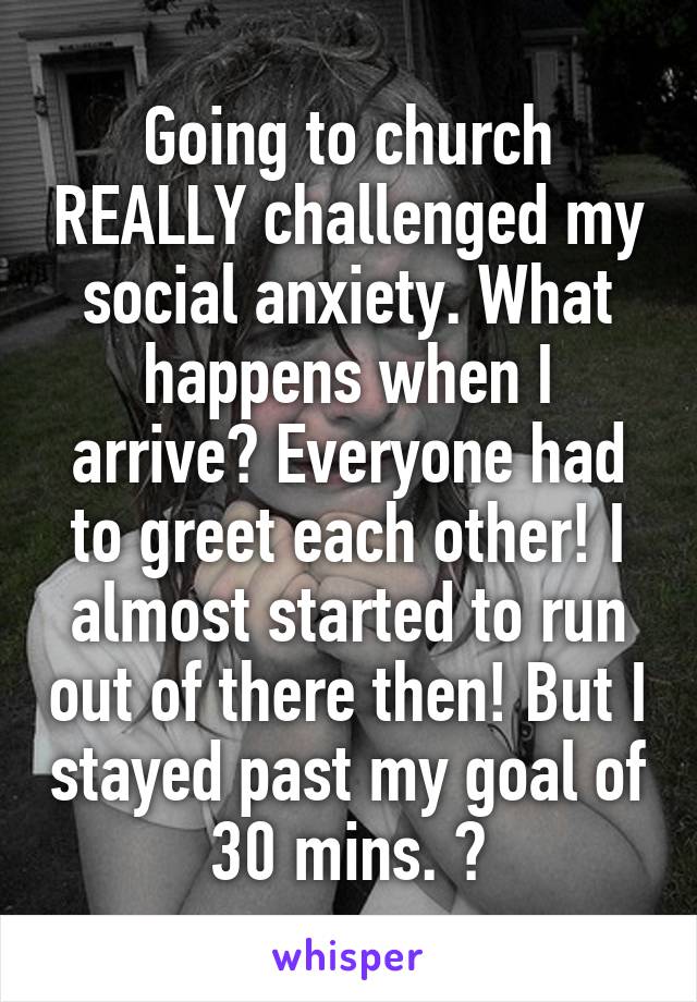 Going to church REALLY challenged my social anxiety. What happens when I arrive? Everyone had to greet each other! I almost started to run out of there then! But I stayed past my goal of 30 mins. 🤗