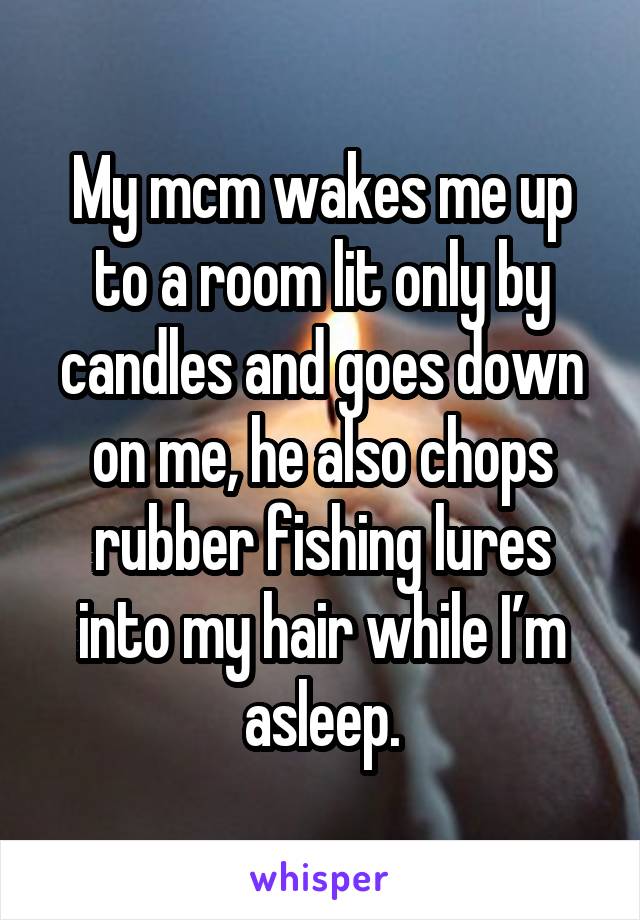 My mcm wakes me up to a room lit only by candles and goes down on me, he also chops rubber fishing lures into my hair while I’m asleep.