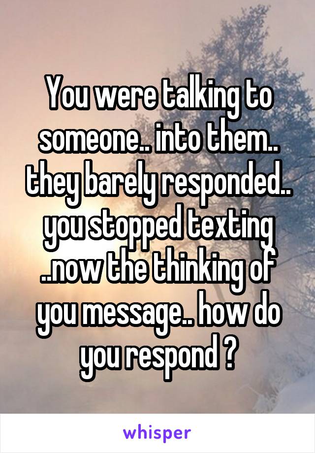 You were talking to someone.. into them.. they barely responded.. you stopped texting ..now the thinking of you message.. how do you respond ?