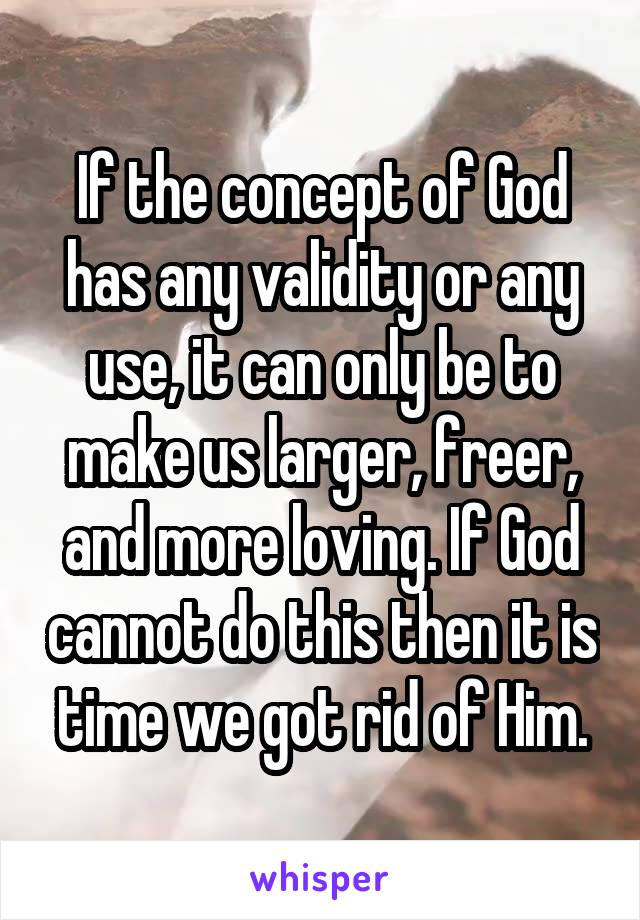 If the concept of God has any validity or any use, it can only be to make us larger, freer, and more loving. If God cannot do this then it is time we got rid of Him.