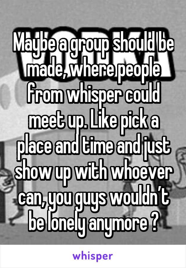 Maybe a group should be made, where people from whisper could meet up. Like pick a place and time and just show up with whoever can, you guys wouldn’t be lonely anymore 😊