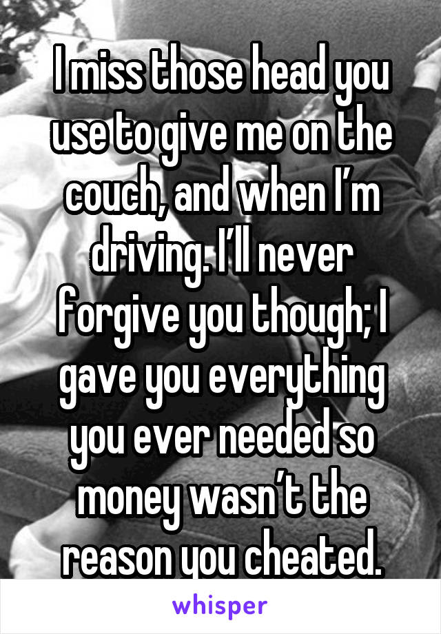 I miss those head you use to give me on the couch, and when I’m driving. I’ll never forgive you though; I gave you everything you ever needed so money wasn’t the reason you cheated.