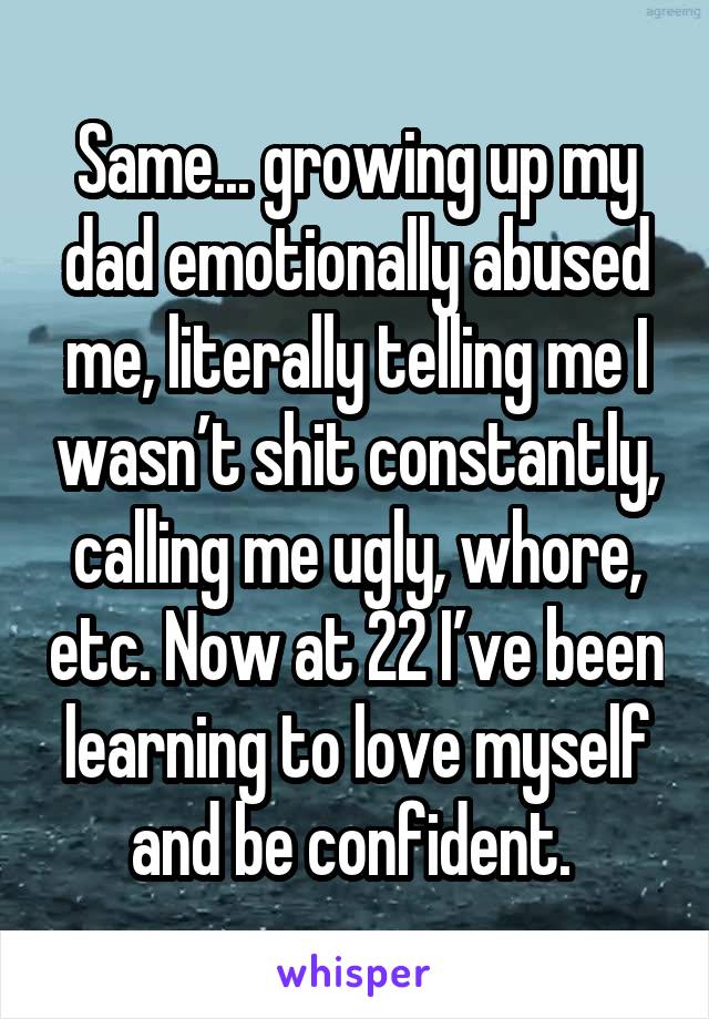 Same... growing up my dad emotionally abused me, literally telling me I wasn’t shit constantly, calling me ugly, whore, etc. Now at 22 I’ve been learning to love myself and be confident. 