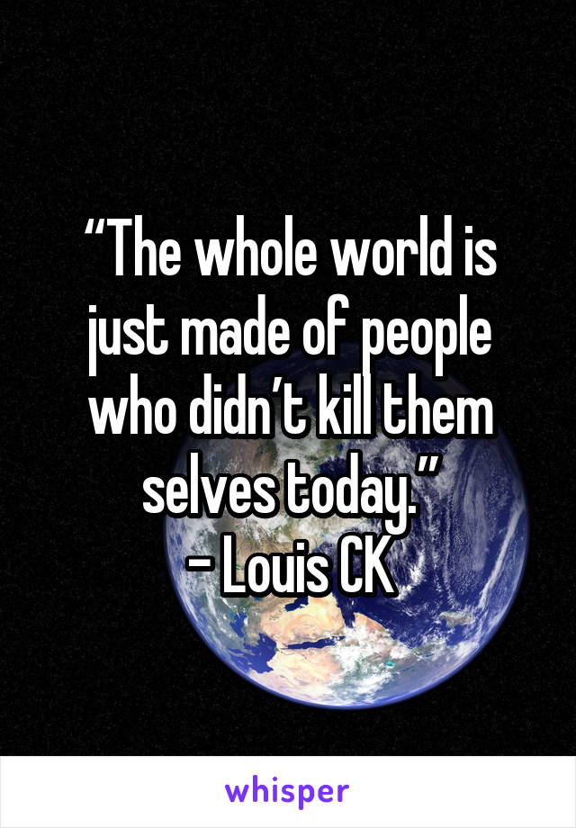 “The whole world is just made of people who didn’t kill them selves today.”
- Louis CK