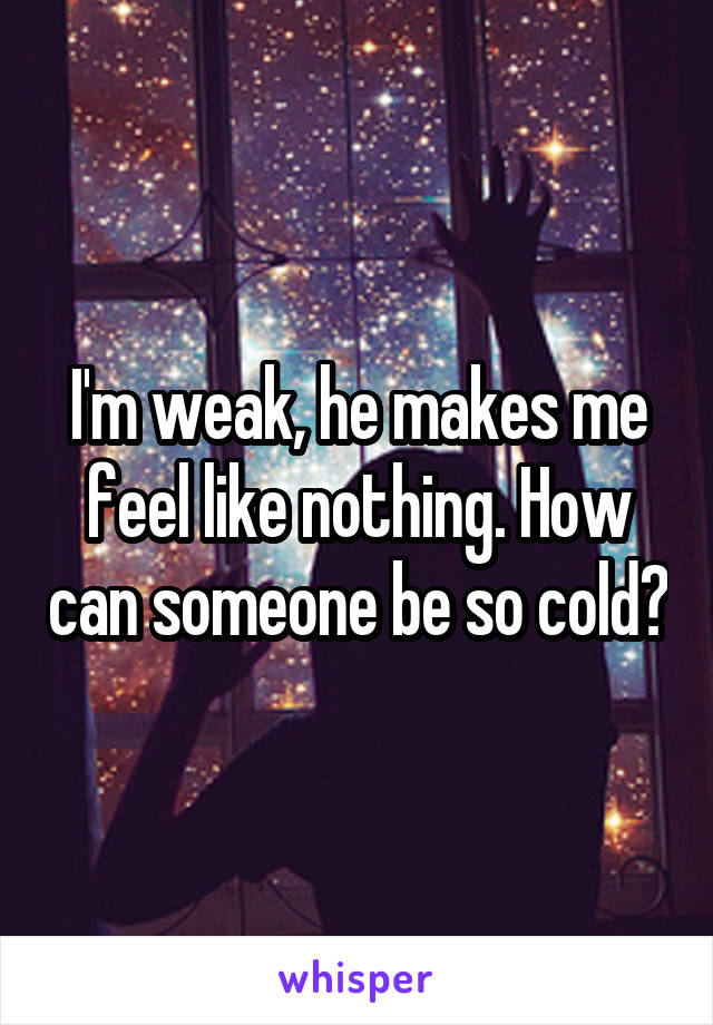 I'm weak, he makes me feel like nothing. How can someone be so cold?