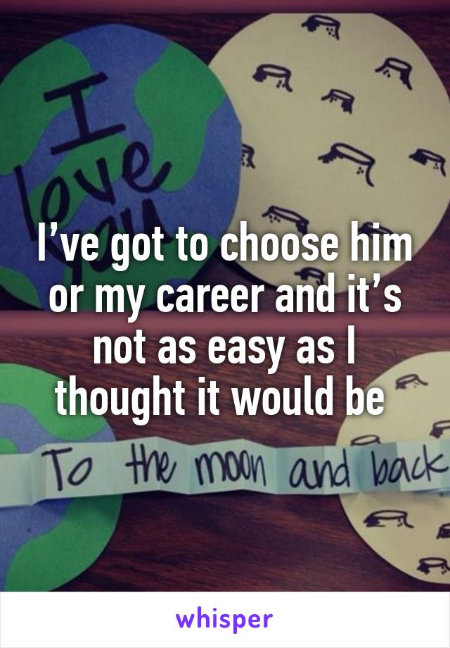 I’ve got to choose him or my career and it’s not as easy as I thought it would be 