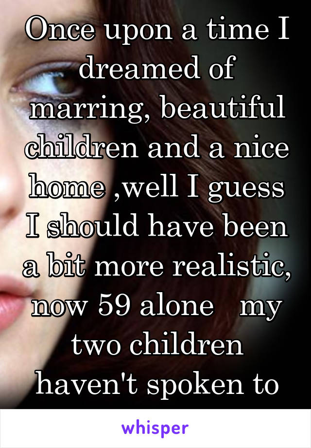 Once upon a time I dreamed of marring, beautiful children and a nice home ,well I guess I should have been a bit more realistic, now 59 alone   my two children haven't spoken to me in 8 years.....