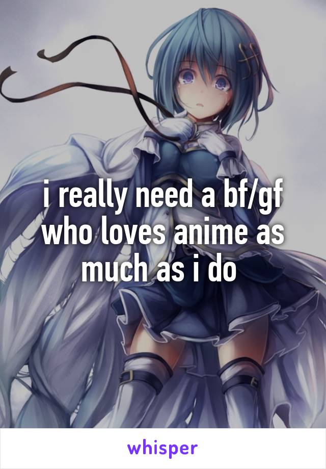 i really need a bf/gf who loves anime as much as i do 