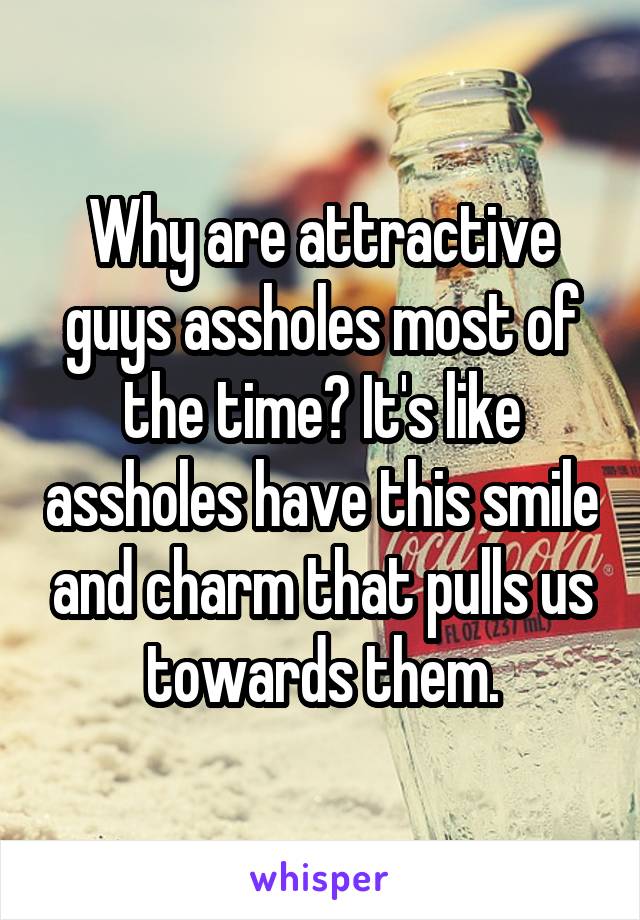 Why are attractive guys assholes most of the time? It's like assholes have this smile and charm that pulls us towards them.