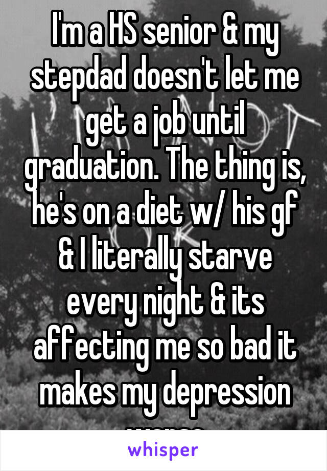 I'm a HS senior & my stepdad doesn't let me get a job until graduation. The thing is, he's on a diet w/ his gf & I literally starve every night & its affecting me so bad it makes my depression worse