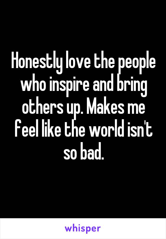 Honestly love the people who inspire and bring others up. Makes me feel like the world isn't so bad.
