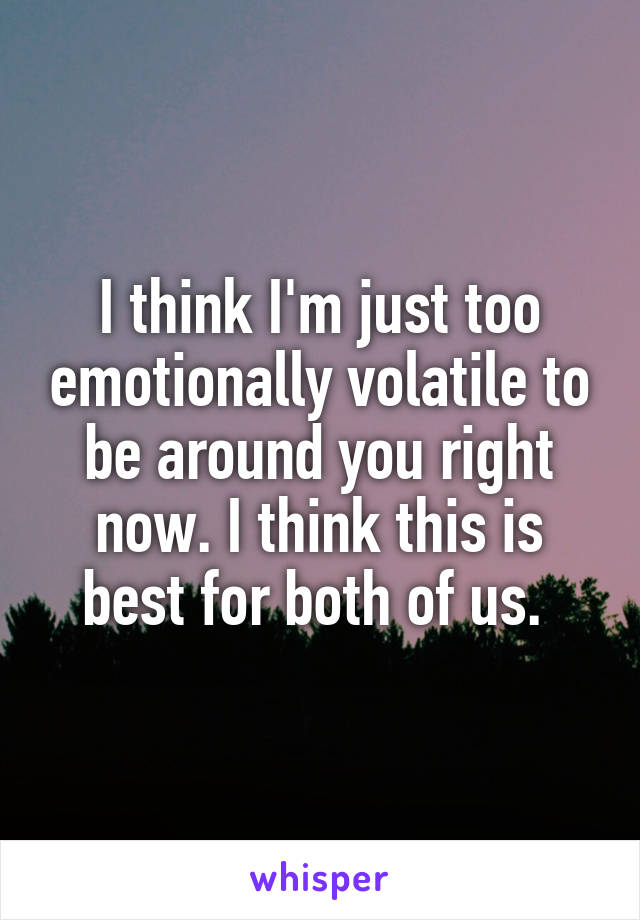 I think I'm just too emotionally volatile to be around you right now. I think this is best for both of us. 