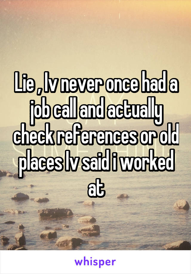 Lie , Iv never once had a job call and actually check references or old places Iv said i worked at
