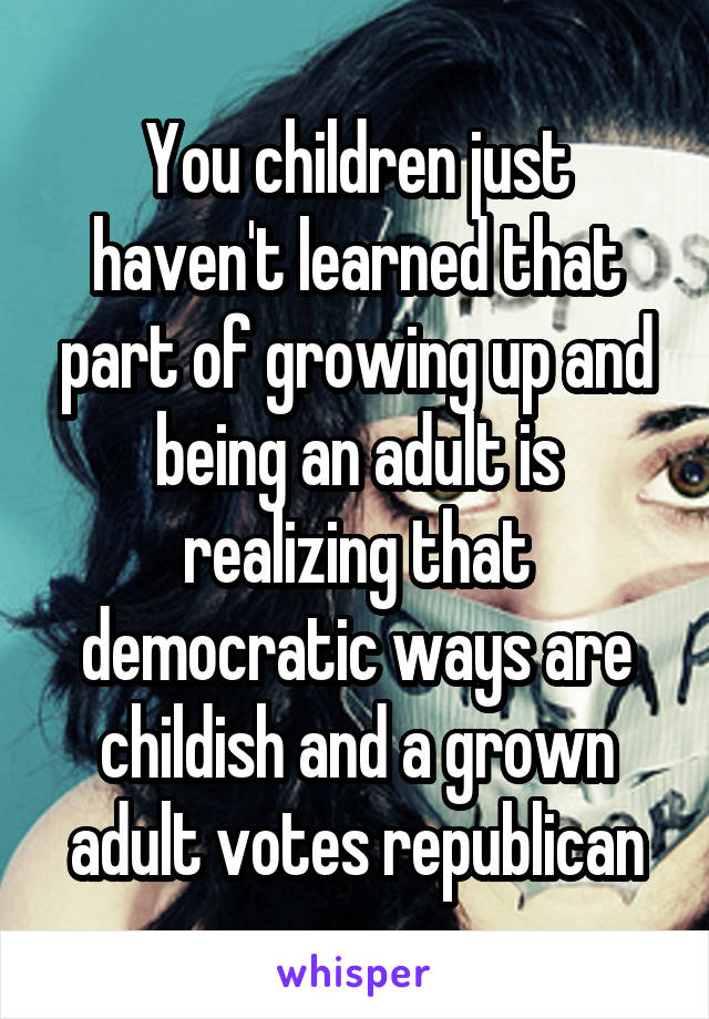 You children just haven't learned that part of growing up and being an adult is realizing that democratic ways are childish and a grown adult votes republican