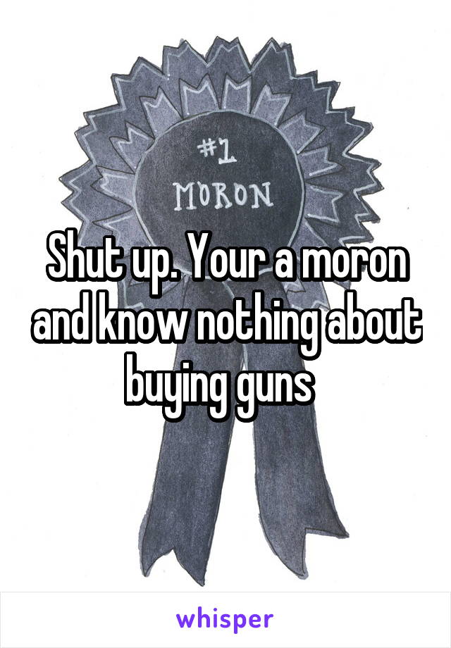 Shut up. Your a moron and know nothing about buying guns  