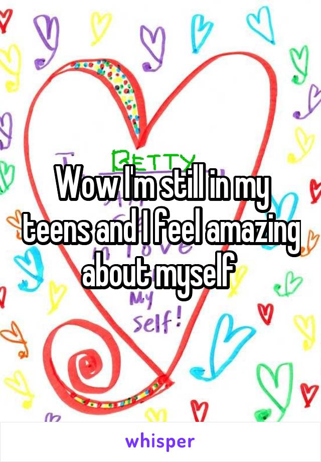 Wow I'm still in my teens and I feel amazing about myself 