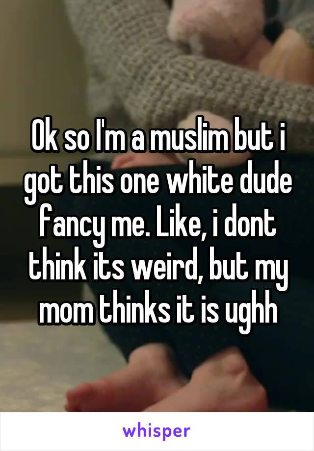 Ok so I'm a muslim but i got this one white dude fancy me. Like, i dont think its weird, but my mom thinks it is ughh