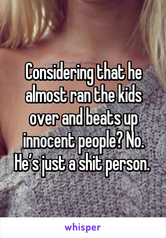 Considering that he almost ran the kids over and beats up innocent people? No. He’s just a shit person. 