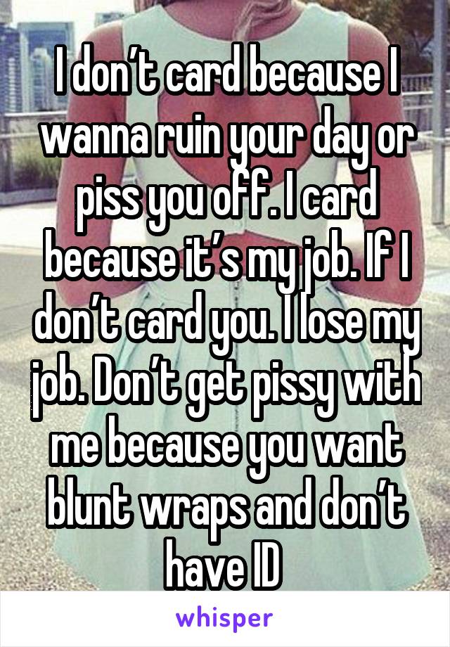 I don’t card because I wanna ruin your day or piss you off. I card because it’s my job. If I don’t card you. I lose my job. Don’t get pissy with me because you want blunt wraps and don’t have ID 