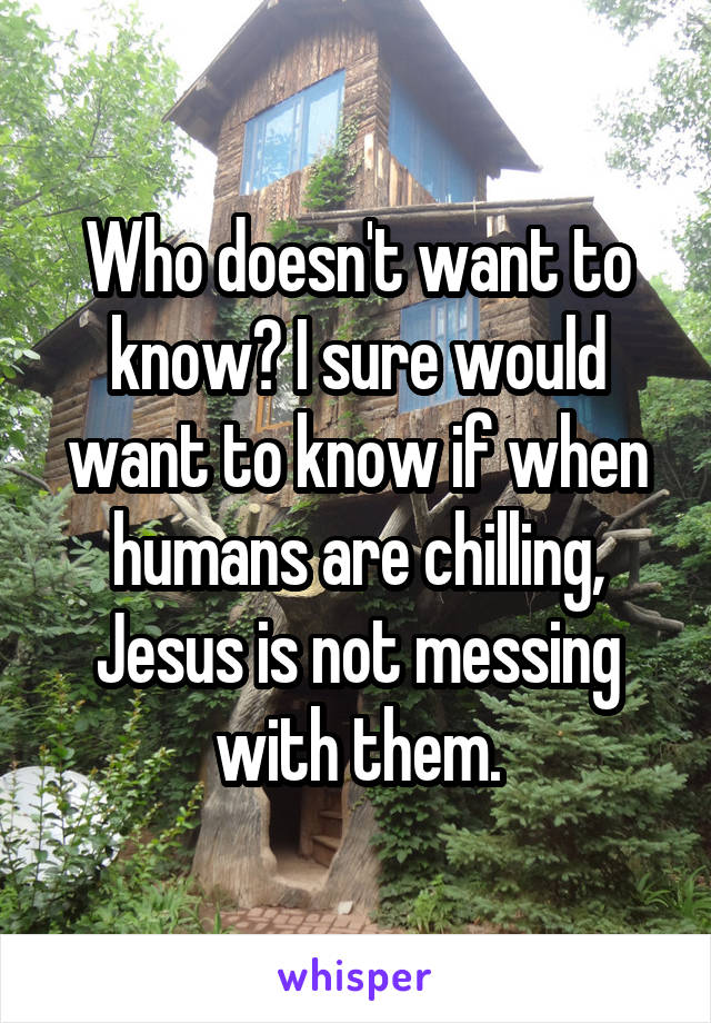 Who doesn't want to know? I sure would want to know if when humans are chilling, Jesus is not messing with them.