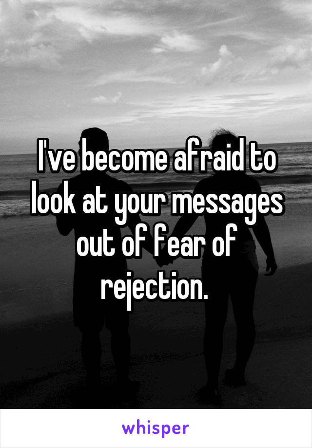 I've become afraid to look at your messages out of fear of rejection. 