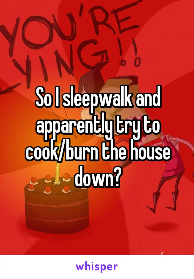 So I sleepwalk and apparently try to cook/burn the house down?