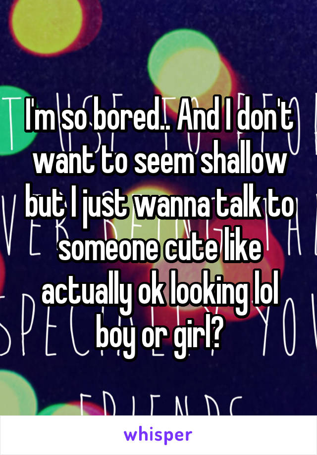 I'm so bored.. And I don't want to seem shallow but I just wanna talk to someone cute like actually ok looking lol boy or girl😜