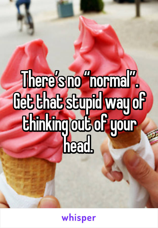 There’s no “normal”. Get that stupid way of thinking out of your head. 