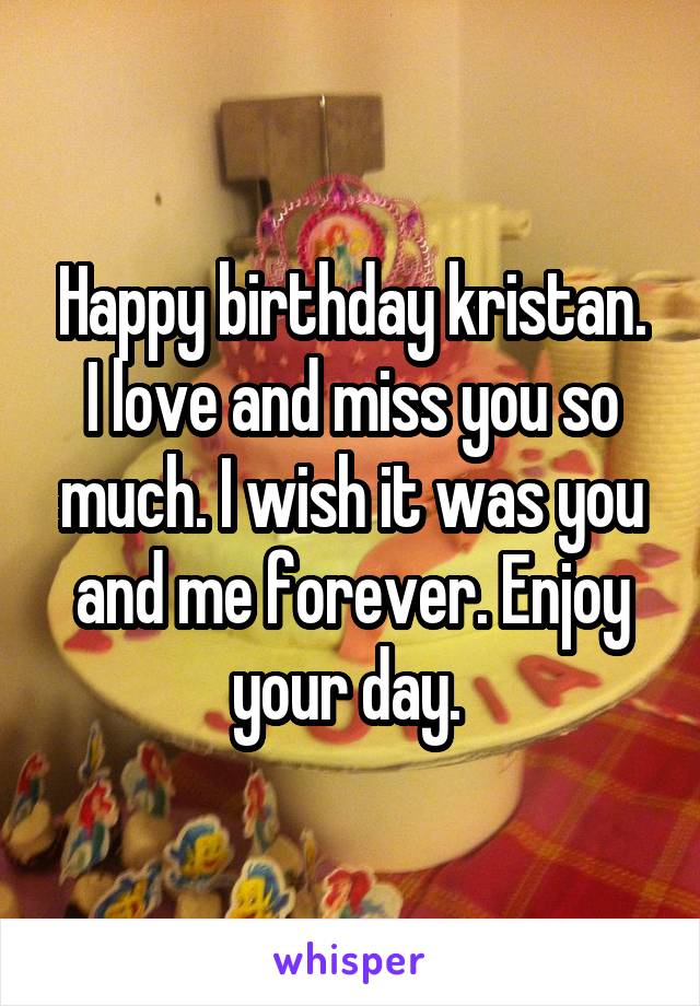 Happy birthday kristan. I love and miss you so much. I wish it was you and me forever. Enjoy your day. 