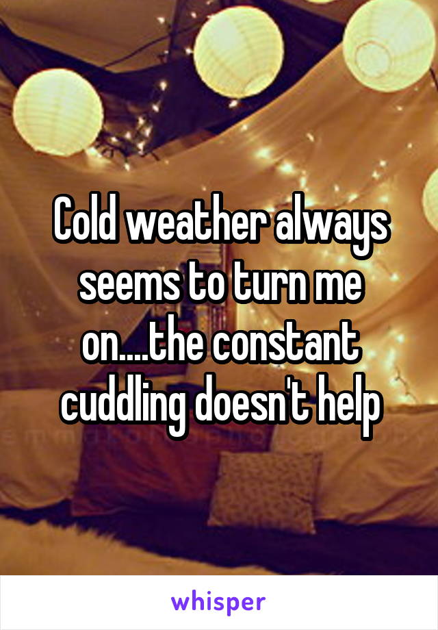 Cold weather always seems to turn me on....the constant cuddling doesn't help