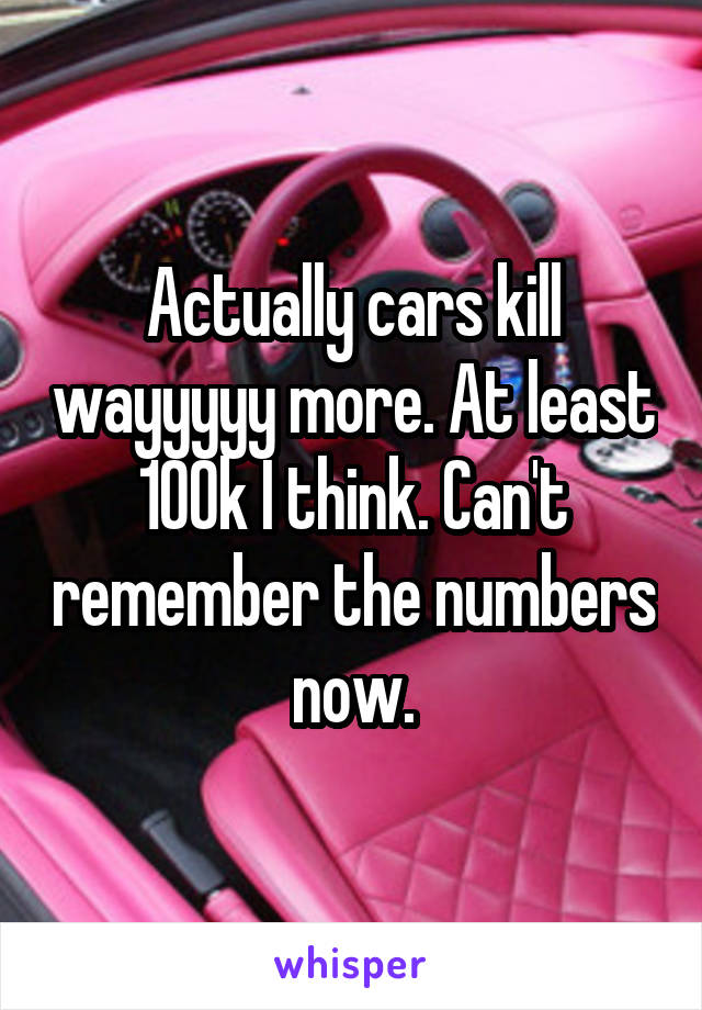 Actually cars kill wayyyyy more. At least 100k I think. Can't remember the numbers now.