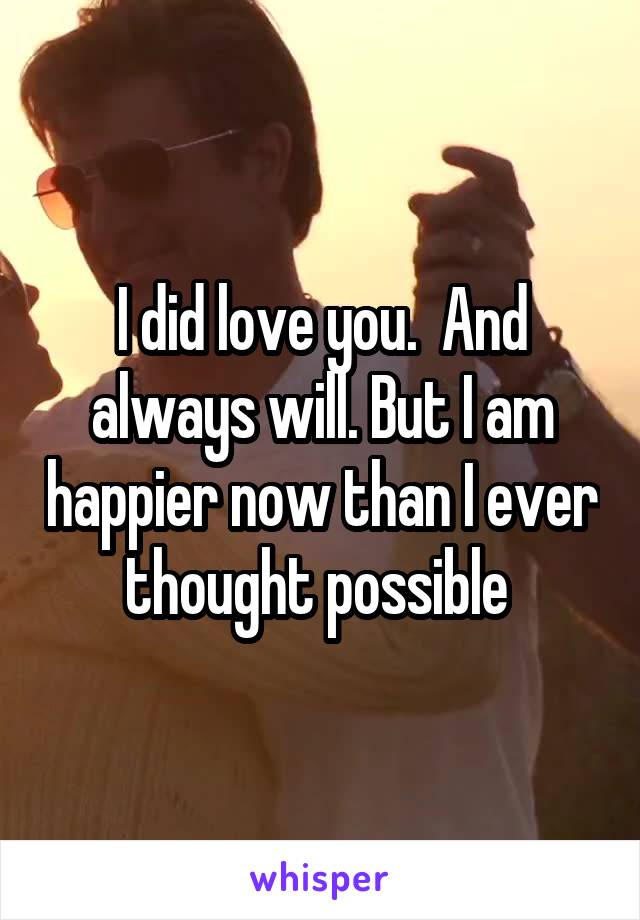 I did love you.  And always will. But I am happier now than I ever thought possible 