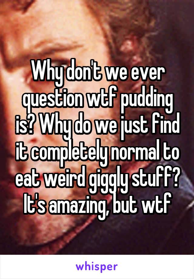 Why don't we ever question wtf pudding is? Why do we just find it completely normal to eat weird giggly stuff? It's amazing, but wtf