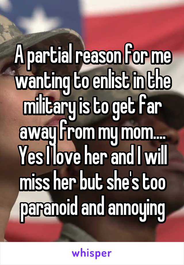 A partial reason for me wanting to enlist in the military is to get far away from my mom.... Yes I love her and I will miss her but she's too paranoid and annoying